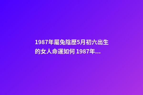 1987年屬兔陰歷5月初六出生的女人命運如何 1987年屬兔的命運，您好，我是87年農(nóng)歷5月11日，陽歷6月6日的生